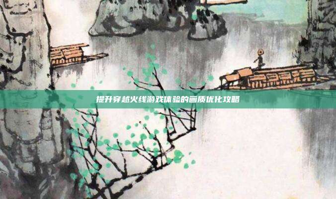 提升穿越火线游戏体验的画质优化攻略