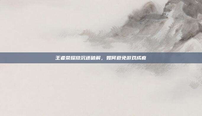 王者荣耀放沉迷破解,如何避免游戏成瘾