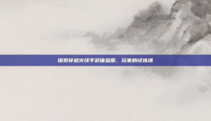 探索穿越火线手游体验服，玩家的试炼场