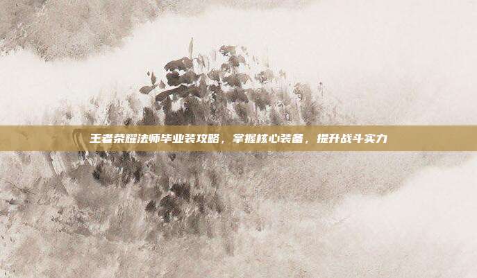 王者荣耀法师毕业装攻略,掌握核心装备,提升战斗实力