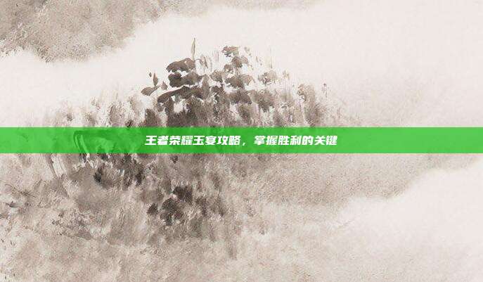 王者荣耀玉宴攻略，掌握胜利的关键