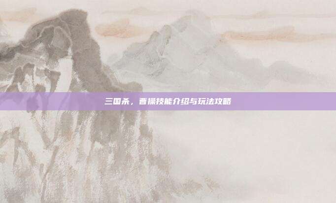 三国杀,曹操技能介绍与玩法攻略