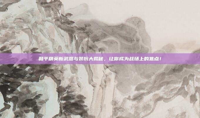 和平精英新武器与装扮大揭秘，让你成为战场上的焦点！
