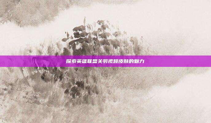 探索英雄联盟关羽视频皮肤的魅力