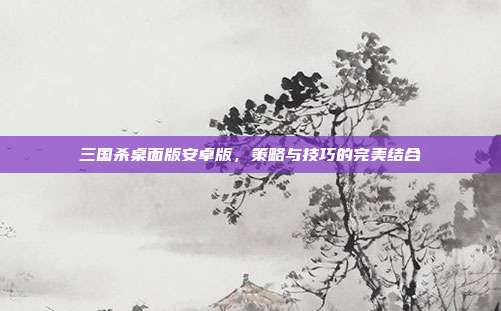 三国杀桌面版安卓版，策略与技巧的完美结合