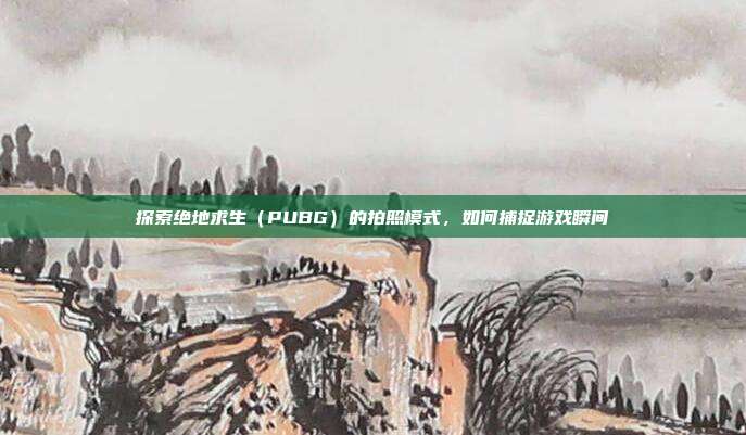 探索绝地求生（PUBG）的拍照模式，如何捕捉游戏瞬间