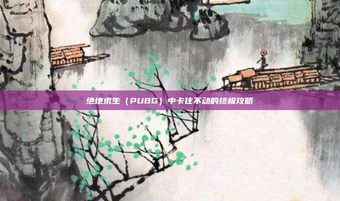 绝地求生（PUBG）中卡住不动的终极攻略