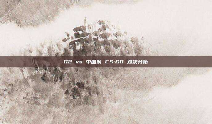 G2 vs 中国队 CS:GO 对决分析