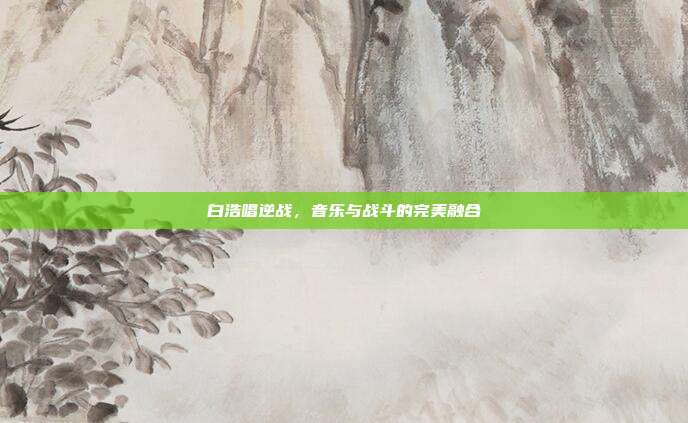 白浩唱逆战,音乐与战斗的完美融合