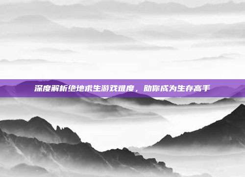 深度解析绝地求生游戏难度,助你成为生存高手