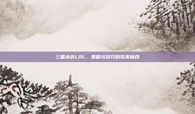三国杀仿LOL，策略与技巧的完美融合