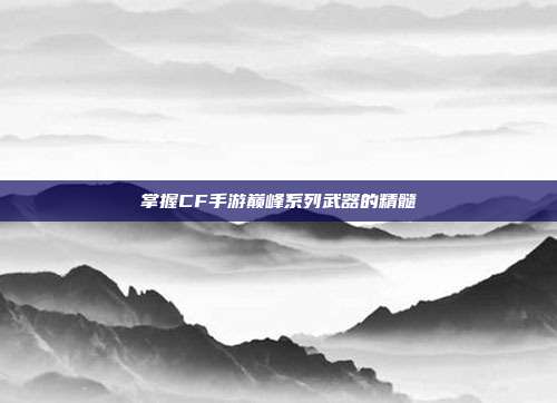 掌握CF手游巅峰系列武器的精髓