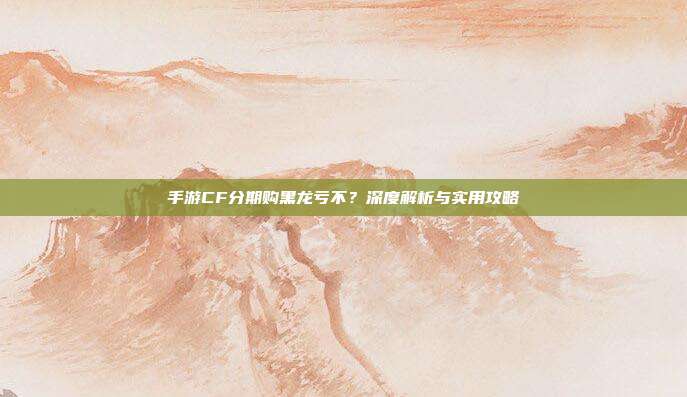 手游CF分期购黑龙亏不?深度解析与实用攻略