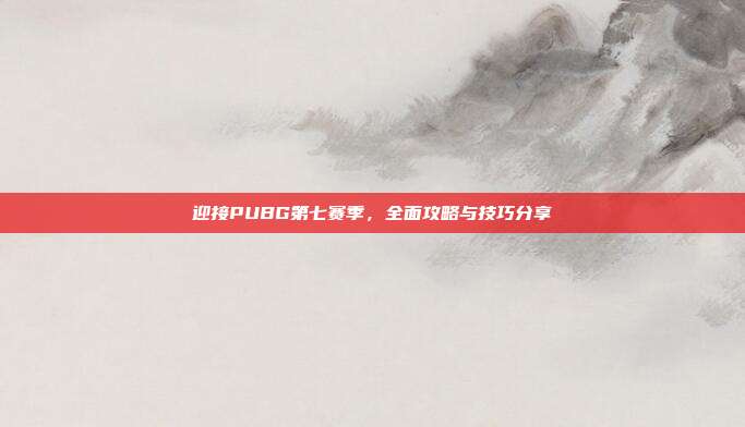 迎接PUBG第七赛季,全面攻略与技巧分享