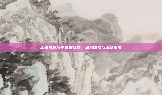 王者荣耀成都基地攻略，深入探索与策略指南