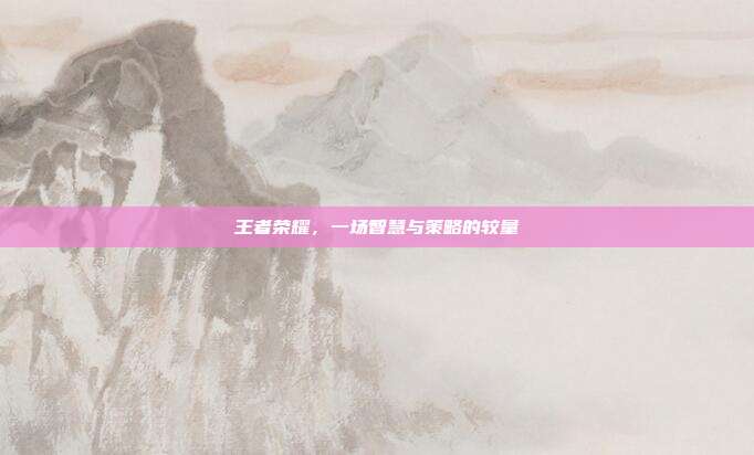 王者荣耀，一场智慧与策略的较量