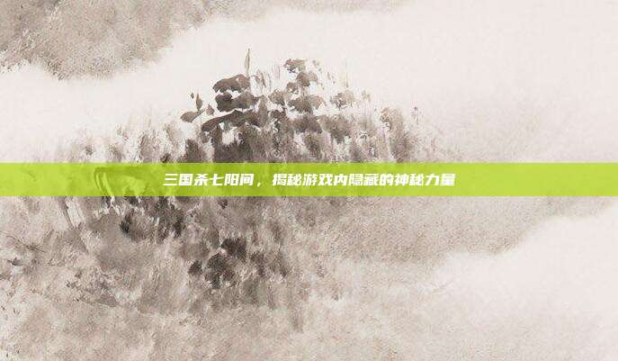 三国杀七阳间,揭秘游戏内隐藏的神秘力量
