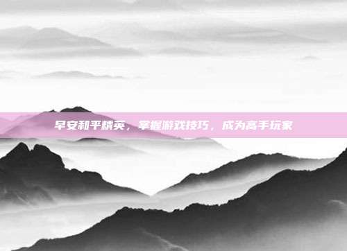 早安和平精英,掌握游戏技巧,成为高手玩家