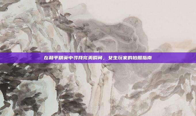 在和平精英中寻找完美瞬间，女生玩家的拍照指南