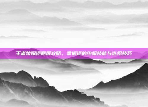 王者荣耀铠侧屏攻略，掌握铠的终极技能与连招技巧