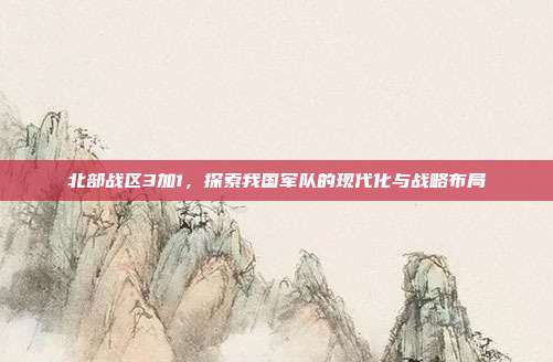 北部战区3加1，探索我国军队的现代化与战略布局