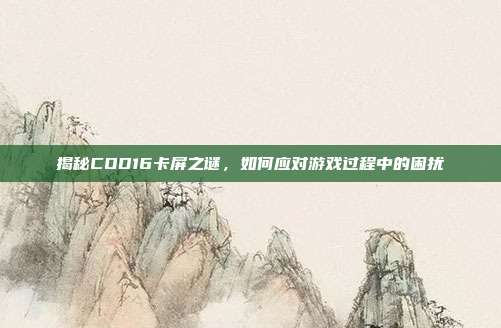 揭秘COD16卡屏之谜，如何应对游戏过程中的困扰