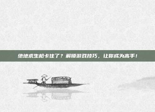 绝地求生枪卡住了？解锁游戏技巧，让你成为高手！