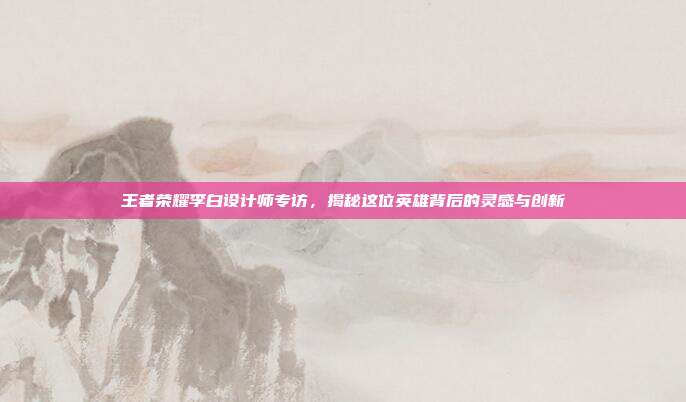 王者荣耀李白设计师专访，揭秘这位英雄背后的灵感与创新