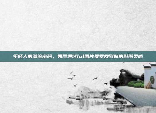 年轻人的潮流密码，如何通过lol图片搜索找到你的时尚灵感