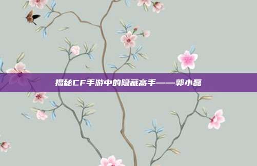 揭秘CF手游中的隐藏高手——郭小磊