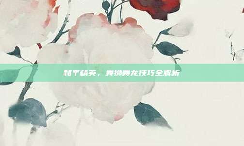和平精英，舞狮舞龙技巧全解析