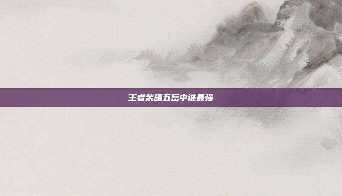 王者荣耀五岳中谁最强