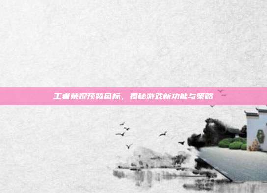 王者荣耀预览图标，揭秘游戏新功能与策略