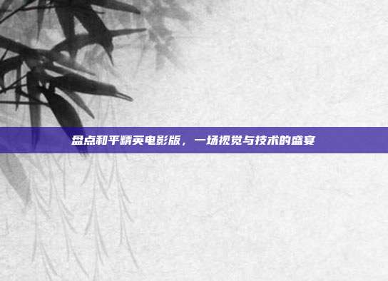 盘点和平精英电影版，一场视觉与技术的盛宴