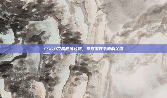 CSGO开局经济攻略，掌握游戏节奏的关键