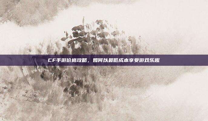 CF手游价格攻略，如何以最低成本享受游戏乐趣