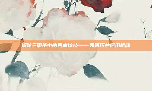 揭秘三国杀中的回血神技——如何巧妙运用桃牌