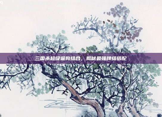 三国杀超级遛狗组合，揭秘最强牌组搭配