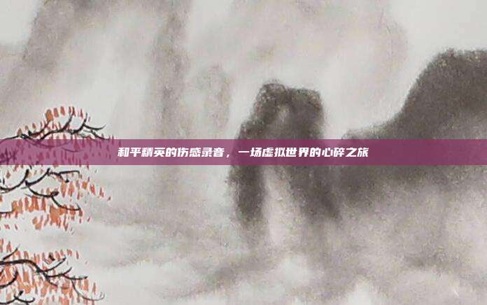 和平精英的伤感录音，一场虚拟世界的心碎之旅