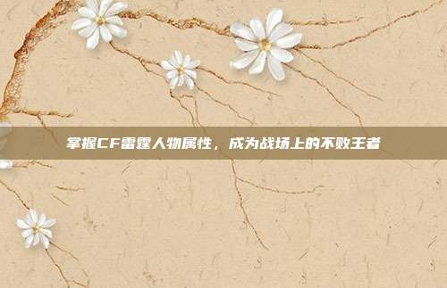 掌握CF雷霆人物属性，成为战场上的不败王者