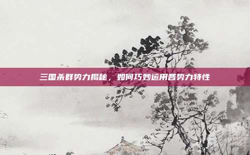 三国杀群势力揭秘，如何巧妙运用各势力特性