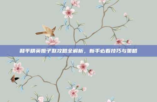 和平精英姬子默攻略全解析，新手必看技巧与策略