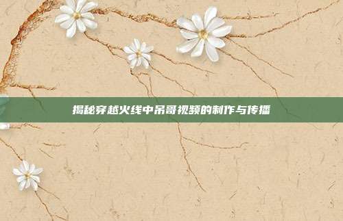 揭秘穿越火线中吊哥视频的制作与传播