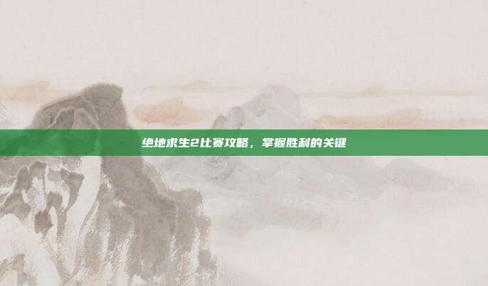 绝地求生2比赛攻略，掌握胜利的关键