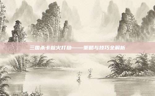 三国杀卡趁火打劫——策略与技巧全解析