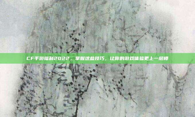 CF手游福利2022,掌握这些技巧,让你的游戏体验更上一层楼