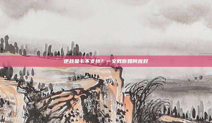逆战显卡不支持?一文教你如何应对
