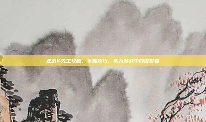 逆战K先生攻略，掌握技巧，成为游戏中的佼佼者