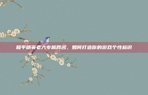 和平精英老六专属网名，如何打造你的游戏个性标识