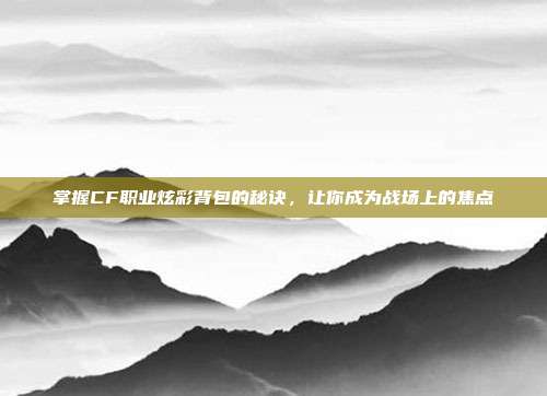 掌握CF职业炫彩背包的秘诀,让你成为战场上的焦点